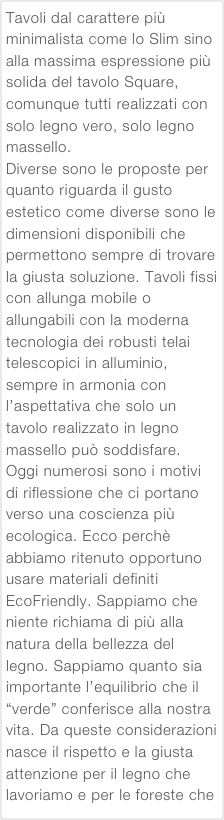 Tavoli dal carattere più minimalista come lo Slim sino alla massima espressione più solida del tavolo Square, comunque tutti realizzati con solo legno vero, solo legno massello.
Diverse sono le proposte per quanto riguarda il gusto estetico come diverse sono le dimensioni disponibili che permettono sempre di trovare la giusta soluzione. Tavoli fissi con allunga mobile o allungabili con la moderna tecnologia dei robusti telai telescopici in alluminio, sempre in armonia con l’aspettativa che solo un tavolo realizzato in legno massello può soddisfare. Oggi numerosi sono i motivi di riflessione che ci portano verso una coscienza più ecologica. Ecco perchè abbiamo ritenuto opportuno usare materiali definiti EcoFriendly. Sappiamo che niente richiama di più alla natura della bellezza del legno. Sappiamo quanto sia importante l’equilibrio che il “verde” conferisce alla nostra vita. Da queste considerazioni nasce il rispetto e la giusta attenzione per il legno che lavoriamo e per le foreste che lo generano. 